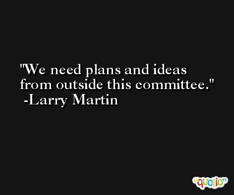 We need plans and ideas from outside this committee. -Larry Martin