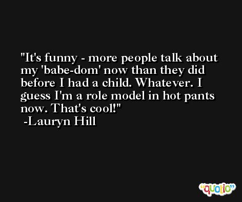 It's funny - more people talk about my 'babe-dom' now than they did before I had a child. Whatever. I guess I'm a role model in hot pants now. That's cool! -Lauryn Hill