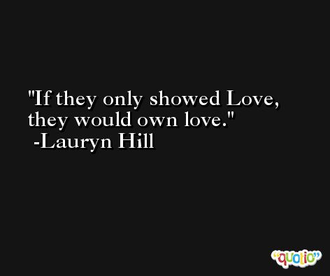 If they only showed Love, they would own love. -Lauryn Hill