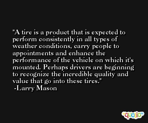 A tire is a product that is expected to perform consistently in all types of weather conditions, carry people to appointments and enhance the performance of the vehicle on which it's mounted. Perhaps drivers are beginning to recognize the incredible quality and value that go into these tires. -Larry Mason
