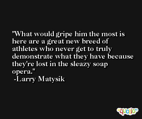 What would gripe him the most is here are a great new breed of athletes who never get to truly demonstrate what they have because they're lost in the sleazy soap opera. -Larry Matysik