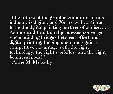 The future of the graphic communications industry is digital, and Xerox will continue to be the digital printing partner of choice, ... As new and traditional processes converge, we're building bridges between offset and digital printing, helping customers gain a competitive advantage with the right technology, the right workflow and the right business model. -Anne M. Mulcahy