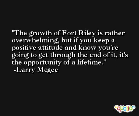 The growth of Fort Riley is rather overwhelming, but if you keep a positive attitude and know you're going to get through the end of it, it's the opportunity of a lifetime. -Larry Mcgee