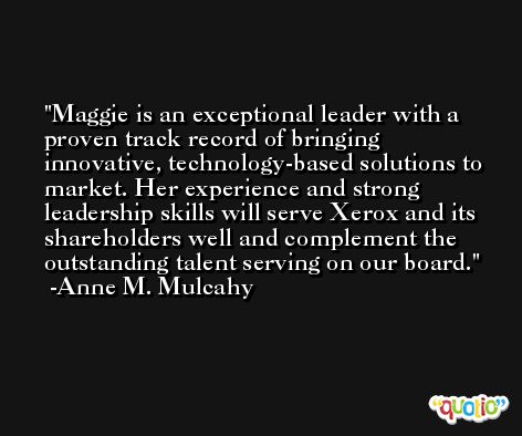 Maggie is an exceptional leader with a proven track record of bringing innovative, technology-based solutions to market. Her experience and strong leadership skills will serve Xerox and its shareholders well and complement the outstanding talent serving on our board. -Anne M. Mulcahy