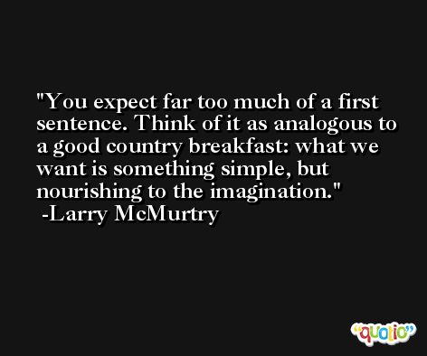 You expect far too much of a first sentence. Think of it as analogous to a good country breakfast: what we want is something simple, but nourishing to the imagination. -Larry McMurtry