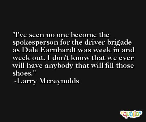 I've seen no one become the spokesperson for the driver brigade as Dale Earnhardt was week in and week out. I don't know that we ever will have anybody that will fill those shoes. -Larry Mcreynolds