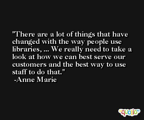 There are a lot of things that have changed with the way people use libraries, ... We really need to take a look at how we can best serve our customers and the best way to use staff to do that. -Anne Marie