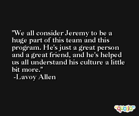 We all consider Jeremy to be a huge part of this team and this program. He's just a great person and a great friend, and he's helped us all understand his culture a little bit more. -Lavoy Allen