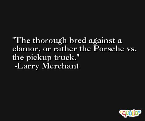 The thorough bred against a clamor, or rather the Porsche vs. the pickup truck. -Larry Merchant