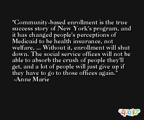 Community-based enrollment is the true success story of New York's program, and it has changed people's perceptions of Medicaid to be health insurance, not welfare, ... Without it, enrollment will shut down. The social service offices will not be able to absorb the crush of people they'll get, and a lot of people will just give up if they have to go to those offices again. -Anne Marie