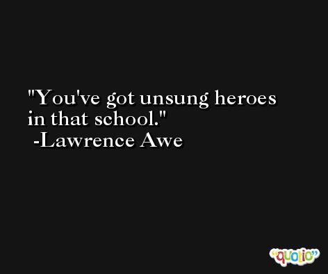 You've got unsung heroes in that school. -Lawrence Awe