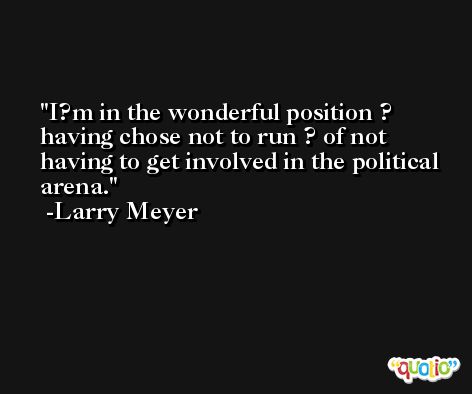 I?m in the wonderful position ? having chose not to run ? of not having to get involved in the political arena. -Larry Meyer