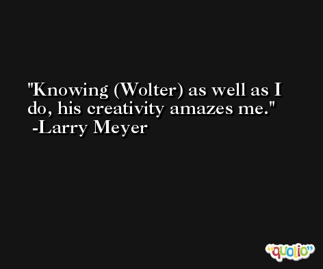 Knowing (Wolter) as well as I do, his creativity amazes me. -Larry Meyer