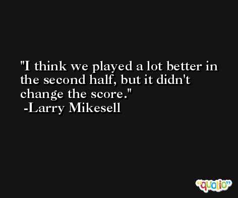 I think we played a lot better in the second half, but it didn't change the score. -Larry Mikesell