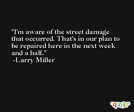 I'm aware of the street damage that occurred. That's in our plan to be repaired here in the next week and a half. -Larry Miller