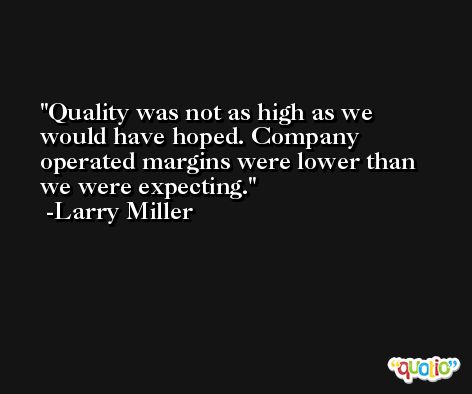 Quality was not as high as we would have hoped. Company operated margins were lower than we were expecting. -Larry Miller