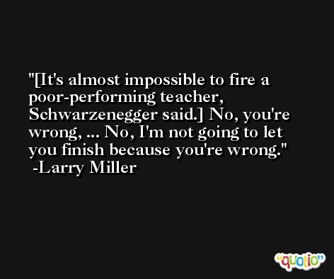 [It's almost impossible to fire a poor-performing teacher, Schwarzenegger said.] No, you're wrong, ... No, I'm not going to let you finish because you're wrong. -Larry Miller