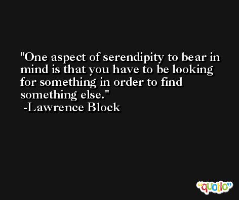 One aspect of serendipity to bear in mind is that you have to be looking for something in order to find something else. -Lawrence Block