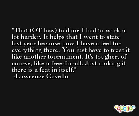 That (OT loss) told me I had to work a lot harder. It helps that I went to state last year because now I have a feel for everything there. You just have to treat it like another tournament. It's tougher, of course, like a free-for-all. Just making it there is a feat in itself. -Lawrence Cavello