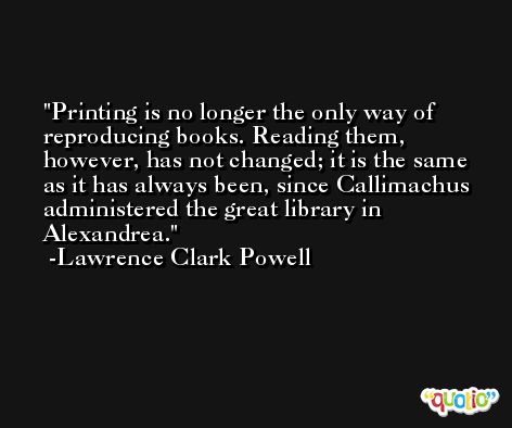 Printing is no longer the only way of reproducing books. Reading them, however, has not changed; it is the same as it has always been, since Callimachus administered the great library in Alexandrea. -Lawrence Clark Powell