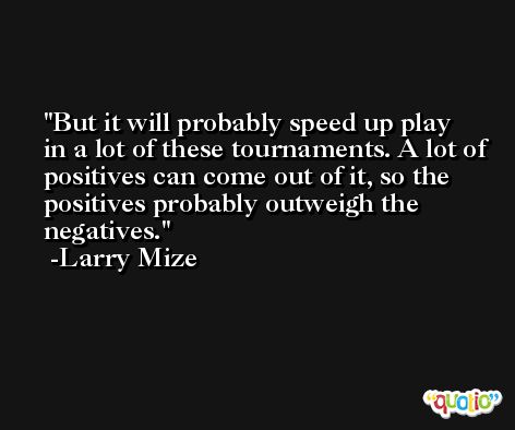 But it will probably speed up play in a lot of these tournaments. A lot of positives can come out of it, so the positives probably outweigh the negatives. -Larry Mize