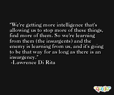 We're getting more intelligence that's allowing us to stop more of these things, find more of them. So we're learning from them (the insurgents) and the enemy is learning from us, and it's going to be that way for as long as there is an insurgency. -Lawrence Di Rita