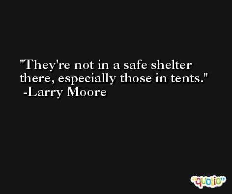 They're not in a safe shelter there, especially those in tents. -Larry Moore
