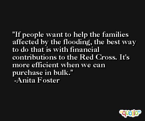 If people want to help the families affected by the flooding, the best way to do that is with financial contributions to the Red Cross. It's more efficient when we can purchase in bulk. -Anita Foster