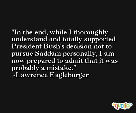 In the end, while I thoroughly understand and totally supported President Bush's decision not to pursue Saddam personally, I am now prepared to admit that it was probably a mistake. -Lawrence Eagleburger