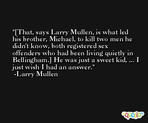 [That, says Larry Mullen, is what led his brother, Michael, to kill two men he didn't know, both registered sex offenders who had been living quietly in Bellingham.] He was just a sweet kid, ... I just wish I had an answer. -Larry Mullen