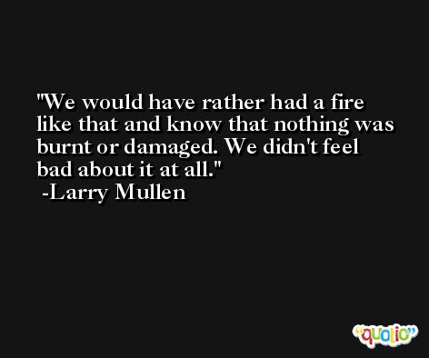 We would have rather had a fire like that and know that nothing was burnt or damaged. We didn't feel bad about it at all. -Larry Mullen