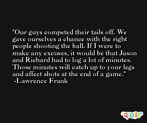 Our guys competed their tails off. We gave ourselves a chance with the right people shooting the ball. If I were to make any excuses, it would be that Jason and Richard had to log a lot of minutes. Those minutes will catch up to your legs and affect shots at the end of a game. -Lawrence Frank