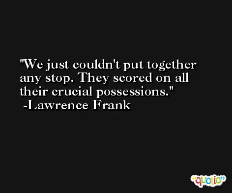 We just couldn't put together any stop. They scored on all their crucial possessions. -Lawrence Frank
