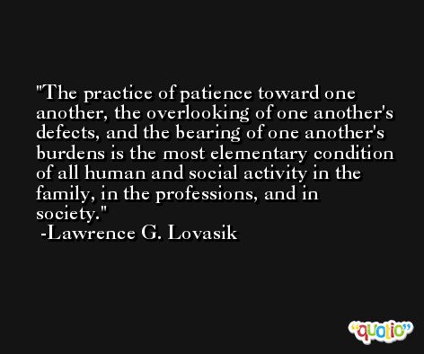 The practice of patience toward one another, the overlooking of one another's defects, and the bearing of one another's burdens is the most elementary condition of all human and social activity in the family, in the professions, and in society. -Lawrence G. Lovasik