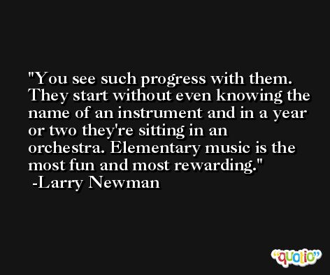 You see such progress with them. They start without even knowing the name of an instrument and in a year or two they're sitting in an orchestra. Elementary music is the most fun and most rewarding. -Larry Newman
