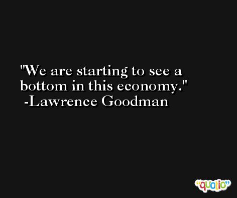 We are starting to see a bottom in this economy. -Lawrence Goodman