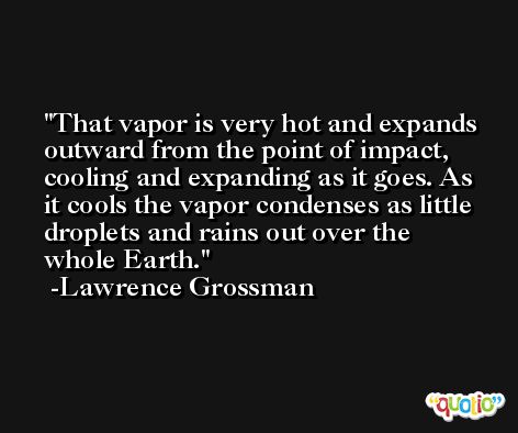 That vapor is very hot and expands outward from the point of impact, cooling and expanding as it goes. As it cools the vapor condenses as little droplets and rains out over the whole Earth. -Lawrence Grossman