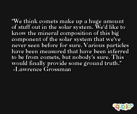 We think comets make up a huge amount of stuff out in the solar system. We'd like to know the mineral composition of this big component of the solar system that we've never seen before for sure. Various particles have been measured that have been inferred to be from comets, but nobody's sure. This would finally provide some ground truth. -Lawrence Grossman