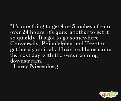 It's one thing to get 4 or 5 inches of rain over 24 hours, it's quite another to get it so quickly. It's got to go somewhere. Conversely, Philadelphia and Trenton got barely an inch. Their problems came the next day with the water coming downstream. -Larry Nierenberg