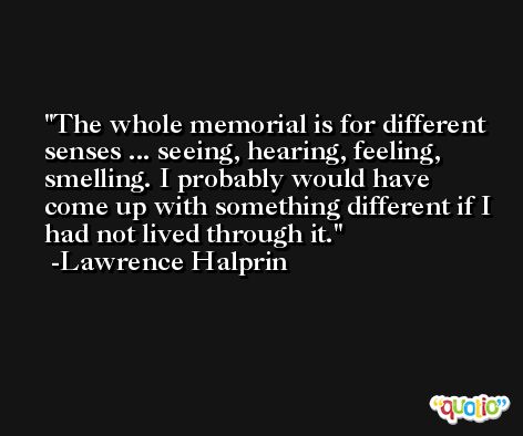 The whole memorial is for different senses ... seeing, hearing, feeling, smelling. I probably would have come up with something different if I had not lived through it. -Lawrence Halprin