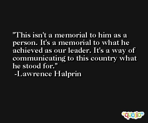 This isn't a memorial to him as a person. It's a memorial to what he achieved as our leader. It's a way of communicating to this country what he stood for. -Lawrence Halprin