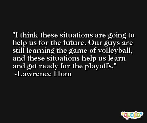 I think these situations are going to help us for the future. Our guys are still learning the game of volleyball, and these situations help us learn and get ready for the playoffs. -Lawrence Hom