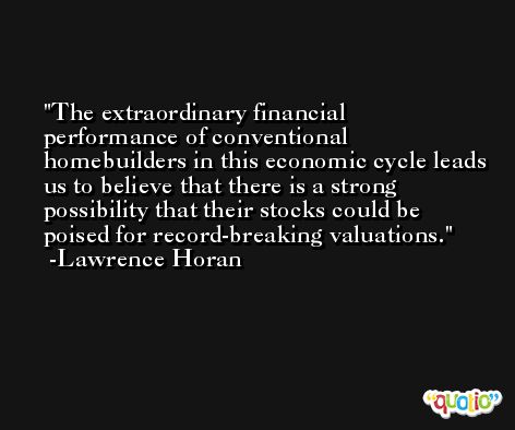 The extraordinary financial performance of conventional homebuilders in this economic cycle leads us to believe that there is a strong possibility that their stocks could be poised for record-breaking valuations. -Lawrence Horan