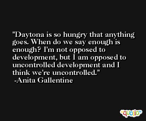 Daytona is so hungry that anything goes. When do we say enough is enough? I'm not opposed to development, but I am opposed to uncontrolled development and I think we're uncontrolled. -Anita Gallentine