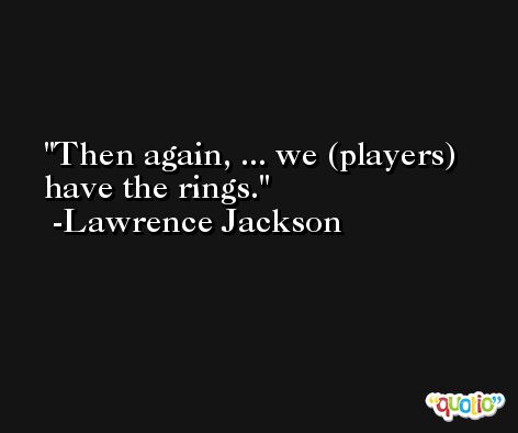 Then again, ... we (players) have the rings. -Lawrence Jackson
