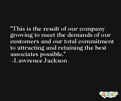 This is the result of our company growing to meet the demands of our customers and our total commitment to attracting and retaining the best associates possible. -Lawrence Jackson