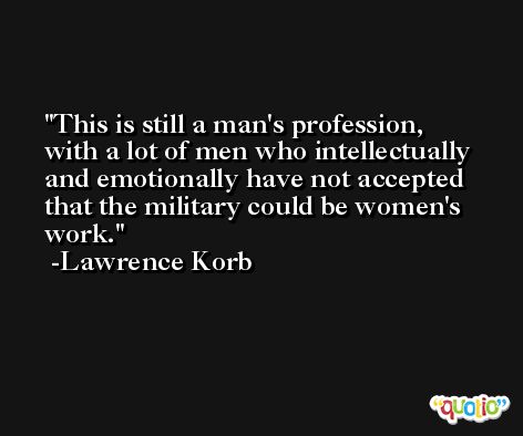 This is still a man's profession, with a lot of men who intellectually and emotionally have not accepted that the military could be women's work. -Lawrence Korb