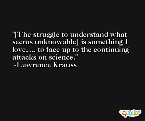 [The struggle to understand what seems unknowable] is something I love, ... to face up to the continuing attacks on science. -Lawrence Krauss