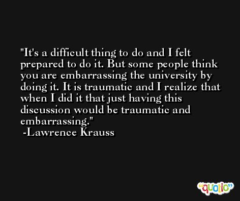 It's a difficult thing to do and I felt prepared to do it. But some people think you are embarrassing the university by doing it. It is traumatic and I realize that when I did it that just having this discussion would be traumatic and embarrassing. -Lawrence Krauss
