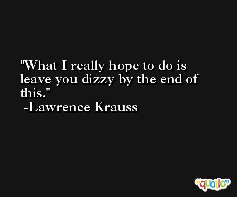What I really hope to do is leave you dizzy by the end of this. -Lawrence Krauss